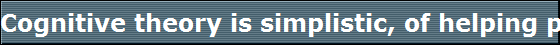 Cognitive theory is simplistic, of helping people get over their problems of life. 